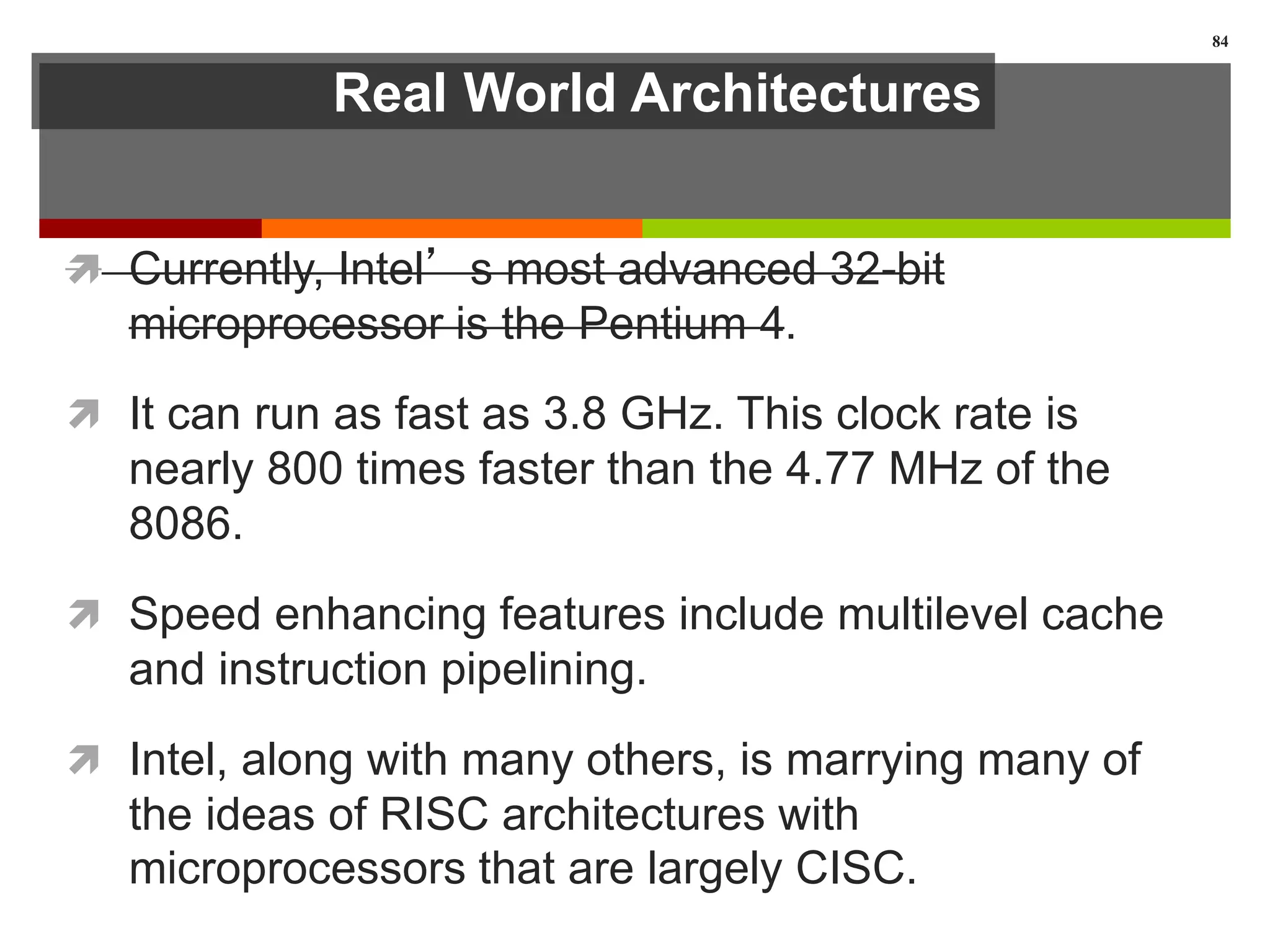 Real World Architectures
 Currently, Intel’s most advanced 32-bit
microprocessor is the Pentium 4.
 It can run as fast as 3.8 GHz. This clock rate is
nearly 800 times faster than the 4.77 MHz of the
8086.
 Speed enhancing features include multilevel cache
and instruction pipelining.
 Intel, along with many others, is marrying many of
the ideas of RISC architectures with
microprocessors that are largely CISC.
84
 
