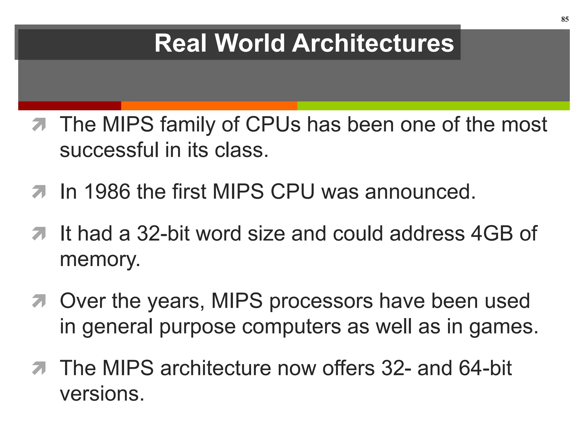 Real World Architectures
 The MIPS family of CPUs has been one of the most
successful in its class.
 In 1986 the first MIPS CPU was announced.
 It had a 32-bit word size and could address 4GB of
memory.
 Over the years, MIPS processors have been used
in general purpose computers as well as in games.
 The MIPS architecture now offers 32- and 64-bit
versions.
85
 