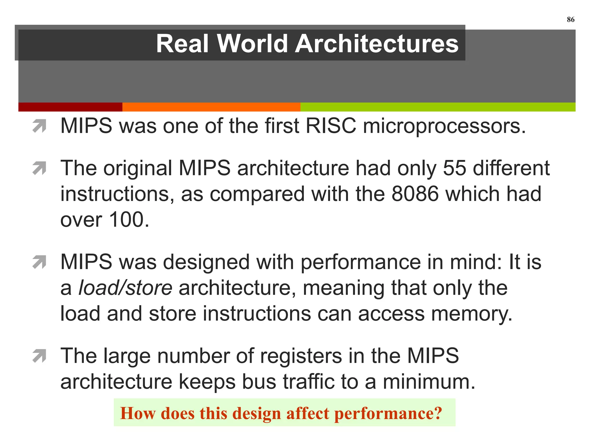 Real World Architectures
 MIPS was one of the first RISC microprocessors.
 The original MIPS architecture had only 55 different
instructions, as compared with the 8086 which had
over 100.
 MIPS was designed with performance in mind: It is
a load/store architecture, meaning that only the
load and store instructions can access memory.
 The large number of registers in the MIPS
architecture keeps bus traffic to a minimum.
86
How does this design affect performance?
 
