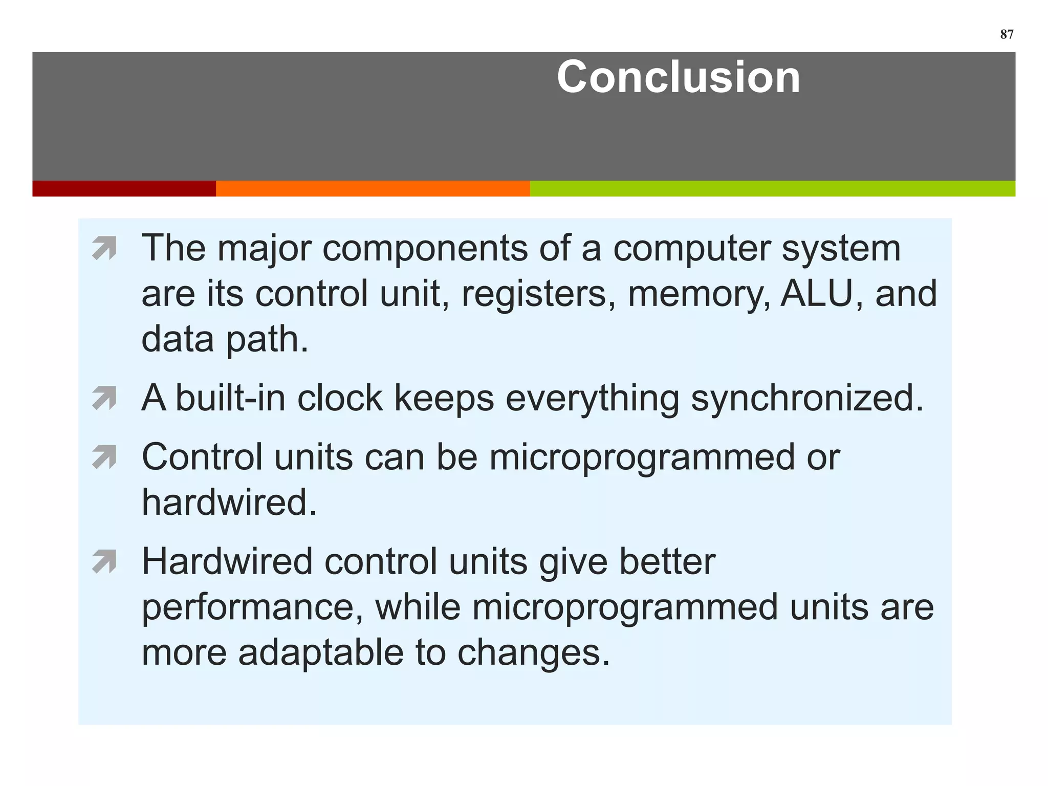 Conclusion
 The major components of a computer system
are its control unit, registers, memory, ALU, and
data path.
 A built-in clock keeps everything synchronized.
 Control units can be microprogrammed or
hardwired.
 Hardwired control units give better
performance, while microprogrammed units are
more adaptable to changes.
87
 