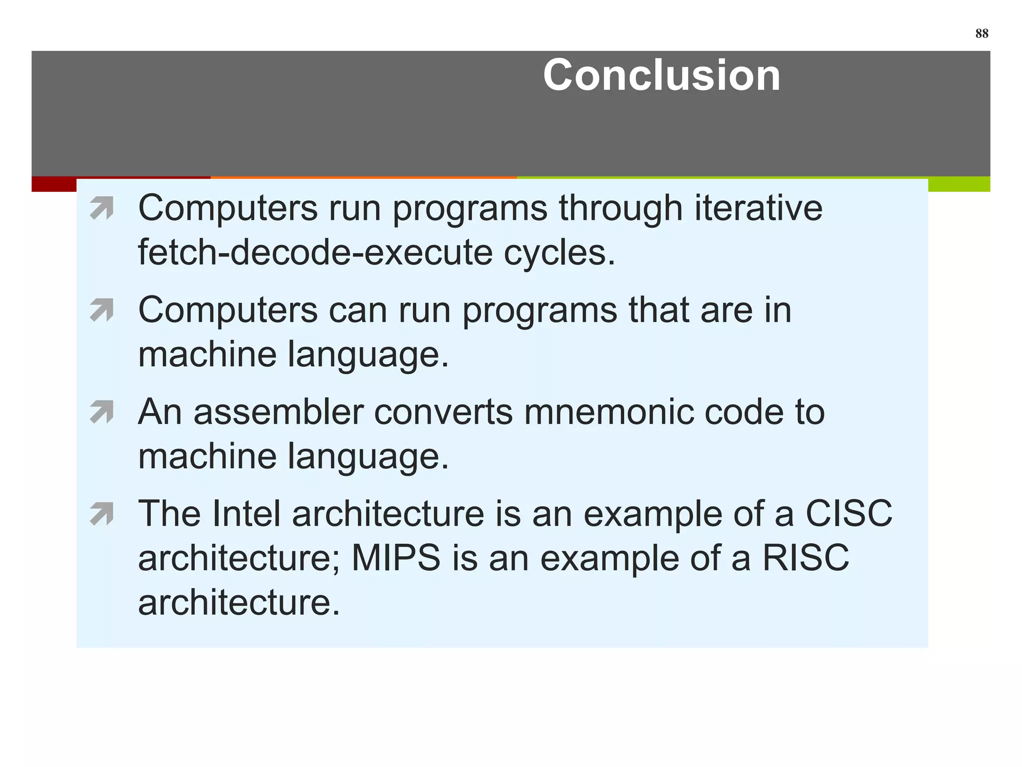 Conclusion
 Computers run programs through iterative
fetch-decode-execute cycles.
 Computers can run programs that are in
machine language.
 An assembler converts mnemonic code to
machine language.
 The Intel architecture is an example of a CISC
architecture; MIPS is an example of a RISC
architecture.
88
 
