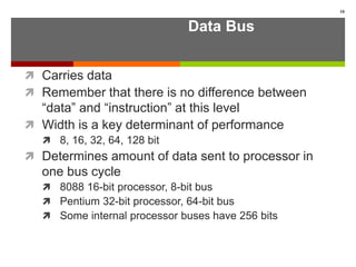 Data Bus
 Carries data
 Remember that there is no difference between
“data” and “instruction” at this level
 Width is a key determinant of performance
 8, 16, 32, 64, 128 bit
 Determines amount of data sent to processor in
one bus cycle
 8088 16-bit processor, 8-bit bus
 Pentium 32-bit processor, 64-bit bus
 Some internal processor buses have 256 bits
10
 