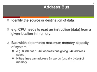 Address Bus
 Identify the source or destination of data
 e.g. CPU needs to read an instruction (data) from a
given location in memory
 Bus width determines maximum memory capacity
of system
 e.g. 8080 has 16 bit address bus giving 64k address
space
 N bus lines can address 2n words (usually bytes) of
memory
11
 