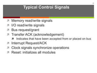 Typical Controi Signals
 Memory read/write signals
 I/O read/write signals
 Bus request/grant
 Transfer ACK (acknowledgement)
 Indicates that have been accepted from or placed on bus
 Interrupt Request/ACK
 Clock signals synchronize operations
 Reset: initializes all modules
13
 