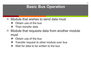 Basic Bus Operation
 Module that wishes to send data must
 Obtain use of the bus
 Then transfer data
 Module that requests data from another module
must
 Obtain use of the bus
 Transfer request to other module over bus
 Wait for data to be written to the bus
14
 