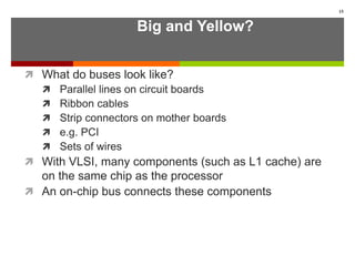 Big and Yellow?
 What do buses look like?
 Parallel lines on circuit boards
 Ribbon cables
 Strip connectors on mother boards
 e.g. PCI
 Sets of wires
 With VLSI, many components (such as L1 cache) are
on the same chip as the processor
 An on-chip bus connects these components
15
 