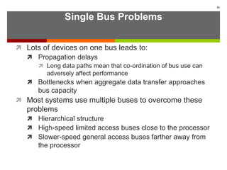 Single Bus Problems
 Lots of devices on one bus leads to:
 Propagation delays
 Long data paths mean that co-ordination of bus use can
adversely affect performance
 Bottlenecks when aggregate data transfer approaches
bus capacity
 Most systems use multiple buses to overcome these
problems
 Hierarchical structure
 High-speed limited access buses close to the processor
 Slower-speed general access buses farther away from
the processor
16
 