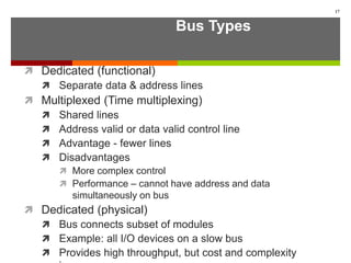 Bus Types
 Dedicated (functional)
 Separate data & address lines
 Multiplexed (Time multiplexing)
 Shared lines
 Address valid or data valid control line
 Advantage - fewer lines
 Disadvantages
 More complex control
 Performance – cannot have address and data
simultaneously on bus
 Dedicated (physical)
 Bus connects subset of modules
 Example: all I/O devices on a slow bus
 Provides high throughput, but cost and complexity
17
 