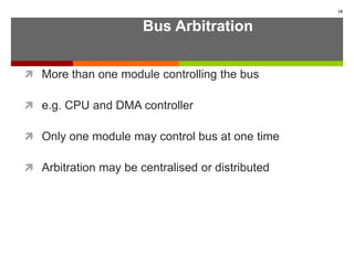 Bus Arbitration
 More than one module controlling the bus
 e.g. CPU and DMA controller
 Only one module may control bus at one time
 Arbitration may be centralised or distributed
18
 