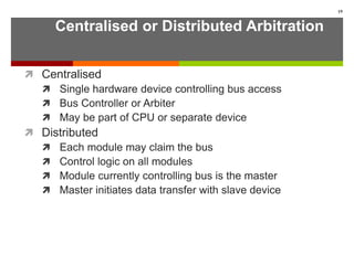 Centralised or Distributed Arbitration
 Centralised
 Single hardware device controlling bus access
 Bus Controller or Arbiter
 May be part of CPU or separate device
 Distributed
 Each module may claim the bus
 Control logic on all modules
 Module currently controlling bus is the master
 Master initiates data transfer with slave device
19
 