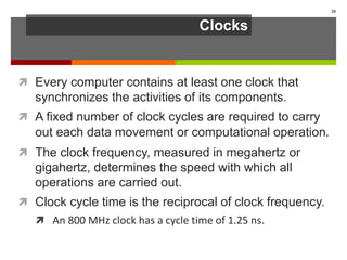 Clocks
 Every computer contains at least one clock that
synchronizes the activities of its components.
 A fixed number of clock cycles are required to carry
out each data movement or computational operation.
 The clock frequency, measured in megahertz or
gigahertz, determines the speed with which all
operations are carried out.
 Clock cycle time is the reciprocal of clock frequency.
 An 800 MHz clock has a cycle time of 1.25 ns.
20
 