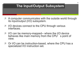 The Input/Output Subsystem
 A computer communicates with the outside world through
its input/output (I/O) subsystem.
 I/O devices connect to the CPU through various
interfaces.
 I/O can be memory-mapped-- where the I/O device
behaves like main memory from the CPU’s point of
view.
 Or I/O can be instruction-based, where the CPU has a
specialized I/O instruction set.
22
 