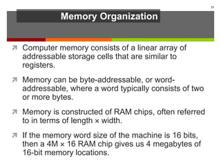 Memory Organization
 Computer memory consists of a linear array of
addressable storage cells that are similar to
registers.
 Memory can be byte-addressable, or word-
addressable, where a word typically consists of two
or more bytes.
 Memory is constructed of RAM chips, often referred
to in terms of length  width.
 If the memory word size of the machine is 16 bits,
then a 4M  16 RAM chip gives us 4 megabytes of
16-bit memory locations.
23
 