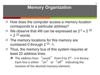 Memory Organization
 How does the computer access a memory location
corresponds to a particular address?
 We observe that 4M can be expressed as 2 2  2 20
= 2 22 words.
 The memory locations for this memory are
numbered 0 through 2 22 -1.
 Thus, the memory bus of this system requires at
least 22 address lines.
 The address lines “count” from 0 to 222 - 1 in binary.
Each line is either “on” or “off” indicating the
location of the desired memory element.
24
 