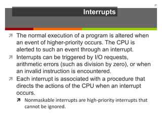 Interrupts
 The normal execution of a program is altered when
an event of higher-priority occurs. The CPU is
alerted to such an event through an interrupt.
 Interrupts can be triggered by I/O requests,
arithmetic errors (such as division by zero), or when
an invalid instruction is encountered.
 Each interrupt is associated with a procedure that
directs the actions of the CPU when an interrupt
occurs.
 Nonmaskable interrupts are high-priority interrupts that
cannot be ignored.
27
 