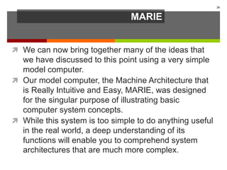 MARIE
 We can now bring together many of the ideas that
we have discussed to this point using a very simple
model computer.
 Our model computer, the Machine Architecture that
is Really Intuitive and Easy, MARIE, was designed
for the singular purpose of illustrating basic
computer system concepts.
 While this system is too simple to do anything useful
in the real world, a deep understanding of its
functions will enable you to comprehend system
architectures that are much more complex.
28
 