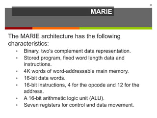 MARIE
The MARIE architecture has the following
characteristics:
• Binary, two's complement data representation.
• Stored program, fixed word length data and
instructions.
• 4K words of word-addressable main memory.
• 16-bit data words.
• 16-bit instructions, 4 for the opcode and 12 for the
address.
• A 16-bit arithmetic logic unit (ALU).
• Seven registers for control and data movement.
29
 