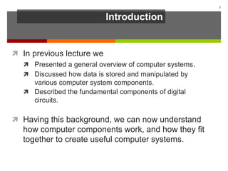 Introduction
 In previous lecture we
 Presented a general overview of computer systems.
 Discussed how data is stored and manipulated by
various computer system components.
 Described the fundamental components of digital
circuits.
 Having this background, we can now understand
how computer components work, and how they fit
together to create useful computer systems.
3
 