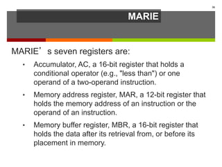 MARIE
MARIE’s seven registers are:
• Accumulator, AC, a 16-bit register that holds a
conditional operator (e.g., "less than") or one
operand of a two-operand instruction.
• Memory address register, MAR, a 12-bit register that
holds the memory address of an instruction or the
operand of an instruction.
• Memory buffer register, MBR, a 16-bit register that
holds the data after its retrieval from, or before its
placement in memory.
30
 