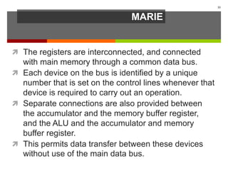 MARIE
 The registers are interconnected, and connected
with main memory through a common data bus.
 Each device on the bus is identified by a unique
number that is set on the control lines whenever that
device is required to carry out an operation.
 Separate connections are also provided between
the accumulator and the memory buffer register,
and the ALU and the accumulator and memory
buffer register.
 This permits data transfer between these devices
without use of the main data bus.
33
 