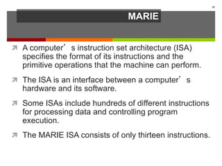 MARIE
 A computer’s instruction set architecture (ISA)
specifies the format of its instructions and the
primitive operations that the machine can perform.
 The ISA is an interface between a computer’s
hardware and its software.
 Some ISAs include hundreds of different instructions
for processing data and controlling program
execution.
 The MARIE ISA consists of only thirteen instructions.
35
 