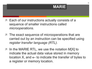 MARIE
 Each of our instructions actually consists of a
sequence of smaller instructions called
microoperations.
 The exact sequence of microoperations that are
carried out by an instruction can be specified using
register transfer language (RTL).
 In the MARIE RTL, we use the notation M[X] to
indicate the actual data value stored in memory
location X, and  to indicate the transfer of bytes to
a register or memory location.
39
 