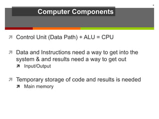 Computer Components
 Control Unit (Data Path) + ALU = CPU
 Data and Instructions need a way to get into the
system & and results need a way to get out
 Input/Output
 Temporary storage of code and results is needed
 Main memory
4
 