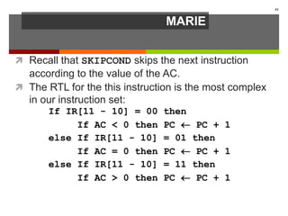 MARIE
 Recall that SKIPCOND skips the next instruction
according to the value of the AC.
 The RTL for the this instruction is the most complex
in our instruction set:
41
If IR[11 - 10] = 00 then
If AC < 0 then PC  PC + 1
else If IR[11 - 10] = 01 then
If AC = 0 then PC  PC + 1
else If IR[11 - 10] = 11 then
If AC > 0 then PC  PC + 1
 