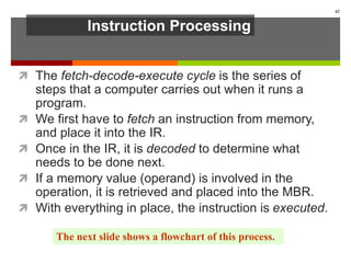 Instruction Processing
 The fetch-decode-execute cycle is the series of
steps that a computer carries out when it runs a
program.
 We first have to fetch an instruction from memory,
and place it into the IR.
 Once in the IR, it is decoded to determine what
needs to be done next.
 If a memory value (operand) is involved in the
operation, it is retrieved and placed into the MBR.
 With everything in place, the instruction is executed.
42
The next slide shows a flowchart of this process.
 