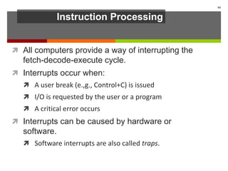 Instruction Processing
 All computers provide a way of interrupting the
fetch-decode-execute cycle.
 Interrupts occur when:
 A user break (e.,g., Control+C) is issued
 I/O is requested by the user or a program
 A critical error occurs
 Interrupts can be caused by hardware or
software.
 Software interrupts are also called traps.
44
 