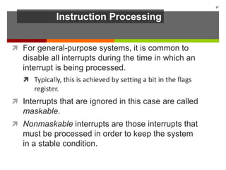 Instruction Processing
 For general-purpose systems, it is common to
disable all interrupts during the time in which an
interrupt is being processed.
 Typically, this is achieved by setting a bit in the flags
register.
 Interrupts that are ignored in this case are called
maskable.
 Nonmaskable interrupts are those interrupts that
must be processed in order to keep the system
in a stable condition.
47
 
