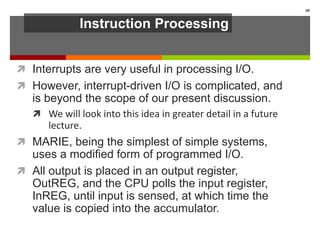 Instruction Processing
 Interrupts are very useful in processing I/O.
 However, interrupt-driven I/O is complicated, and
is beyond the scope of our present discussion.
 We will look into this idea in greater detail in a future
lecture.
 MARIE, being the simplest of simple systems,
uses a modified form of programmed I/O.
 All output is placed in an output register,
OutREG, and the CPU polls the input register,
InREG, until input is sensed, at which time the
value is copied into the accumulator.
48
 