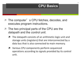CPU Basics
 The computer’s CPU fetches, decodes, and
executes program instructions.
 The two principal parts of the CPU are the
datapath and the control unit.
 The datapath consists of an arithmetic-logic unit and
storage units (registers) that are interconnected by a
data bus that is also connected to main memory.
 Various CPU components perform sequenced
operations according to signals provided by its control
unit.
5
 