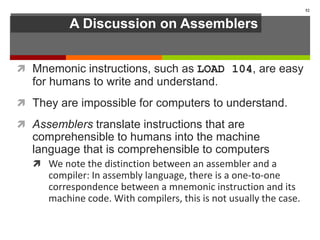 A Discussion on Assemblers
 Mnemonic instructions, such as LOAD 104, are easy
for humans to write and understand.
 They are impossible for computers to understand.
 Assemblers translate instructions that are
comprehensible to humans into the machine
language that is comprehensible to computers
 We note the distinction between an assembler and a
compiler: In assembly language, there is a one-to-one
correspondence between a mnemonic instruction and its
machine code. With compilers, this is not usually the case.
52
 