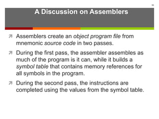 A Discussion on Assemblers
 Assemblers create an object program file from
mnemonic source code in two passes.
 During the first pass, the assembler assembles as
much of the program is it can, while it builds a
symbol table that contains memory references for
all symbols in the program.
 During the second pass, the instructions are
completed using the values from the symbol table.
53
 