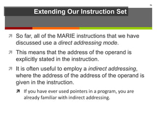 Extending Our Instruction Set
 So far, all of the MARIE instructions that we have
discussed use a direct addressing mode.
 This means that the address of the operand is
explicitly stated in the instruction.
 It is often useful to employ a indirect addressing,
where the address of the address of the operand is
given in the instruction.
 If you have ever used pointers in a program, you are
already familiar with indirect addressing.
56
 