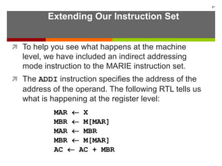 Extending Our Instruction Set
 To help you see what happens at the machine
level, we have included an indirect addressing
mode instruction to the MARIE instruction set.
 The ADDI instruction specifies the address of the
address of the operand. The following RTL tells us
what is happening at the register level:
57
MAR  X
MBR  M[MAR]
MAR  MBR
MBR  M[MAR]
AC  AC + MBR
 