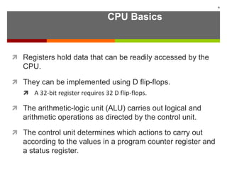 CPU Basics
 Registers hold data that can be readily accessed by the
CPU.
 They can be implemented using D flip-flops.
 A 32-bit register requires 32 D flip-flops.
 The arithmetic-logic unit (ALU) carries out logical and
arithmetic operations as directed by the control unit.
 The control unit determines which actions to carry out
according to the values in a program counter register and
a status register.
6
 