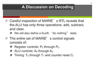 A Discussion on Decoding
 Careful inspection of MARIE’s RTL reveals that
the ALU has only three operations: add, subtract,
and clear.
 We will also define a fourth “do nothing” state.
 The entire set of MARIE’s control signals
consists of:
 Register controls: P0 through P5.
 ALU controls: A0 through A3
 Timing: T0 through T7 and counter reset Cr
66
 