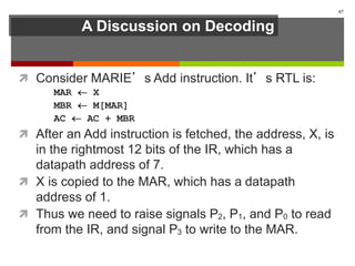 A Discussion on Decoding
 Consider MARIE’s Add instruction. It’s RTL is:
MAR  X
MBR  M[MAR]
AC  AC + MBR
 After an Add instruction is fetched, the address, X, is
in the rightmost 12 bits of the IR, which has a
datapath address of 7.
 X is copied to the MAR, which has a datapath
address of 1.
 Thus we need to raise signals P2, P1, and P0 to read
from the IR, and signal P3 to write to the MAR.
67
 