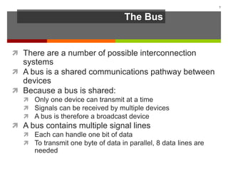The Bus
 There are a number of possible interconnection
systems
 A bus is a shared communications pathway between
devices
 Because a bus is shared:
 Only one device can transmit at a time
 Signals can be received by multiple devices
 A bus is therefore a broadcast device
 A bus contains multiple signal lines
 Each can handle one bit of data
 To transmit one byte of data in parallel, 8 data lines are
needed
7
 