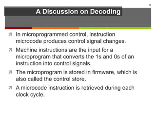 A Discussion on Decoding
 In microprogrammed control, instruction
microcode produces control signal changes.
 Machine instructions are the input for a
microprogram that converts the 1s and 0s of an
instruction into control signals.
 The microprogram is stored in firmware, which is
also called the control store.
 A microcode instruction is retrieved during each
clock cycle.
72
 