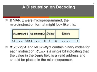 A Discussion on Decoding
 If MARIE were microprogrammed, the
microinstruction format might look like this:
 MicroOp1 and MicroOp2 contain binary codes for
each instruction. Jump is a single bit indicating that
the value in the Dest field is a valid address and
should be placed in the microsequencer.
74
 