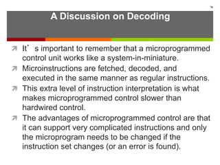 A Discussion on Decoding
 It’s important to remember that a microprogrammed
control unit works like a system-in-miniature.
 Microinstructions are fetched, decoded, and
executed in the same manner as regular instructions.
 This extra level of instruction interpretation is what
makes microprogrammed control slower than
hardwired control.
 The advantages of microprogrammed control are that
it can support very complicated instructions and only
the microprogram needs to be changed if the
instruction set changes (or an error is found).
78
 