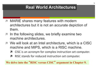 Real World Architectures
 MARIE shares many features with modern
architectures but it is not an accurate depiction of
them.
 In the following slides, we briefly examine two
machine architectures.
 We will look at an Intel architecture, which is a CISC
machine and MIPS, which is a RISC machine.
 CISC is an acronym for complex instruction set computer.
 RISC stands for reduced instruction set computer.
79
We delve into the “RISC versus CISC” argument in Chapter 9.
 
