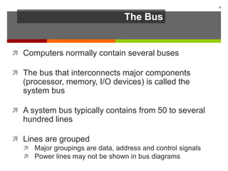 The Bus
 Computers normally contain several buses
 The bus that interconnects major components
(processor, memory, I/O devices) is called the
system bus
 A system bus typically contains from 50 to several
hundred lines
 Lines are grouped
 Major groupings are data, address and control signals
 Power lines may not be shown in bus diagrams
8
 