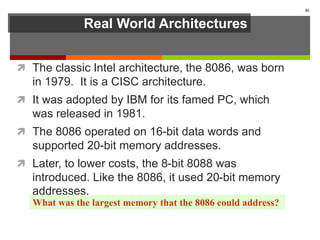 Real World Architectures
 The classic Intel architecture, the 8086, was born
in 1979. It is a CISC architecture.
 It was adopted by IBM for its famed PC, which
was released in 1981.
 The 8086 operated on 16-bit data words and
supported 20-bit memory addresses.
 Later, to lower costs, the 8-bit 8088 was
introduced. Like the 8086, it used 20-bit memory
addresses.
81
What was the largest memory that the 8086 could address?
 