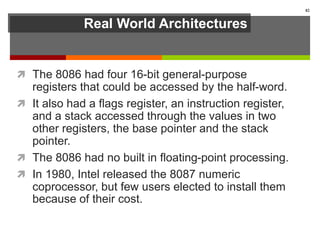 Real World Architectures
 The 8086 had four 16-bit general-purpose
registers that could be accessed by the half-word.
 It also had a flags register, an instruction register,
and a stack accessed through the values in two
other registers, the base pointer and the stack
pointer.
 The 8086 had no built in floating-point processing.
 In 1980, Intel released the 8087 numeric
coprocessor, but few users elected to install them
because of their cost.
82
 