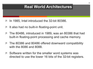 Real World Architectures
 In 1985, Intel introduced the 32-bit 80386.
 It also had no built-in floating-point unit.
 The 80486, introduced in 1989, was an 80386 that had
built-in floating-point processing and cache memory.
 The 80386 and 80486 offered downward compatibility
with the 8086 and 8088.
 Software written for the smaller word systems was
directed to use the lower 16 bits of the 32-bit registers.
83
 