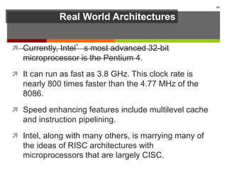 Real World Architectures
 Currently, Intel’s most advanced 32-bit
microprocessor is the Pentium 4.
 It can run as fast as 3.8 GHz. This clock rate is
nearly 800 times faster than the 4.77 MHz of the
8086.
 Speed enhancing features include multilevel cache
and instruction pipelining.
 Intel, along with many others, is marrying many of
the ideas of RISC architectures with
microprocessors that are largely CISC.
84
 
